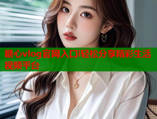 糖心vlog官网入口i轻松分享精彩生活视频平台