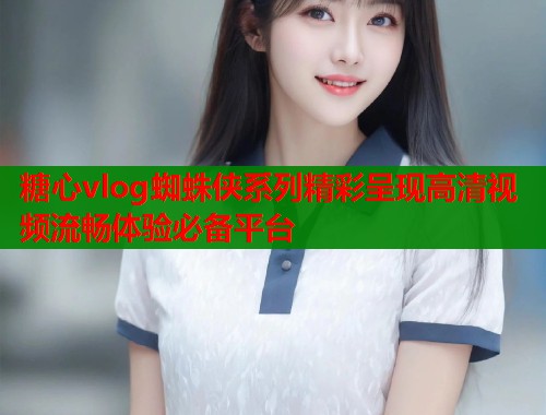 糖心vlog蜘蛛侠系列精彩呈现高清视频流畅体验必备平台