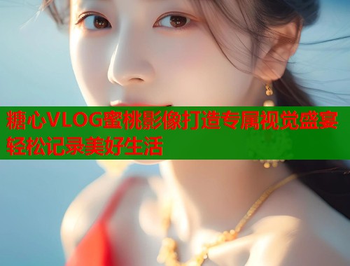 糖心VLOG蜜桃影像打造专属视觉盛宴轻松记录美好生活