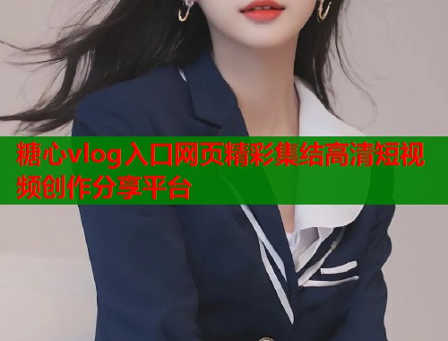 糖心vlog入口网页精彩集结高清短视频创作分享平台