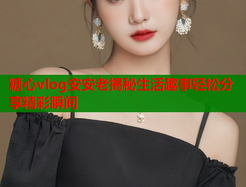 糖心vlog安安老揭秘生活趣事轻松分享精彩瞬间