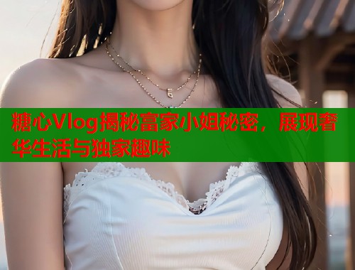 糖心Vlog揭秘富家小姐秘密，展现奢华生活与独家趣味