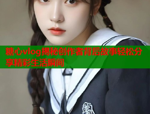糖心vlog揭秘创作者背后故事轻松分享精彩生活瞬间 糖心vlog揭秘创作者背后故事轻松分享精彩生活瞬间