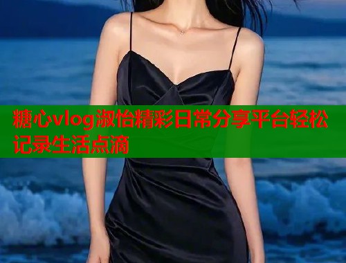 糖心vlog淑怡精彩日常分享平台轻松记录生活点滴