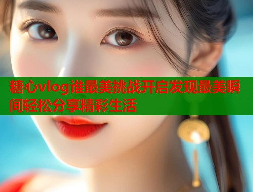 糖心vlog谁最美挑战开启发现最美瞬间轻松分享精彩生活