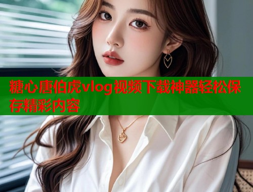 糖心唐伯虎vlog视频下载神器轻松保存精彩内容 糖心唐伯虎vlog视频下载神器轻松保存精彩内容