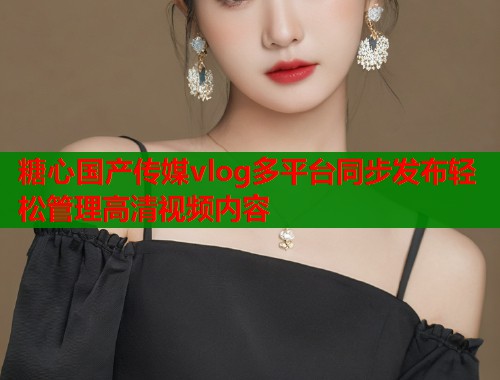 糖心国产传媒vlog多平台同步发布轻松管理高清视频内容