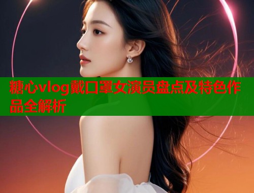 糖心vlog戴口罩女演员盘点及特色作品全解析