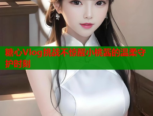 糖心Vlog挑战不惊醒小桃酱的温柔守护时刻