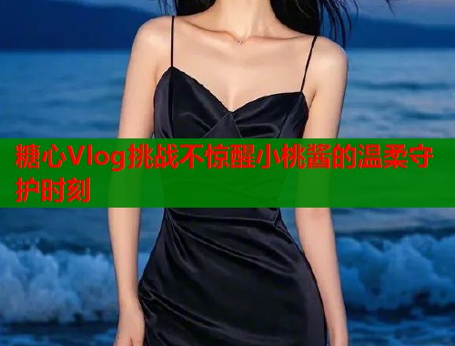 糖心Vlog挑战不惊醒小桃酱的温柔守护时刻