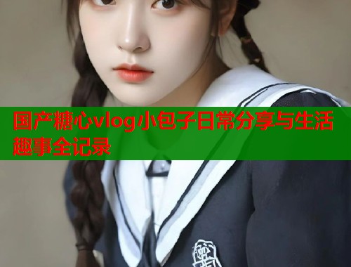 国产糖心vlog小包子日常分享与生活趣事全记录 国产糖心vlog小包子日常分享与生活趣事全记录
