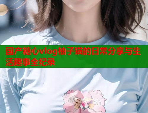 国产糖心vlog柚子猫的日常分享与生活趣事全纪录 国产糖心vlog柚子猫的日常分享与生活趣事全纪录