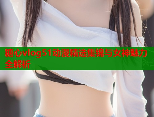 糖心vlog51动漫精选集锦与女神魅力全解析