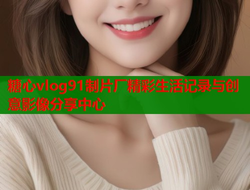 糖心vlog91制片厂精彩生活记录与创意影像分享中心 糖心vlog91制片厂精彩生活记录与创意影像分享中心