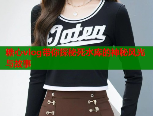 糖心vlog带你探秘死水库的神秘风光与故事