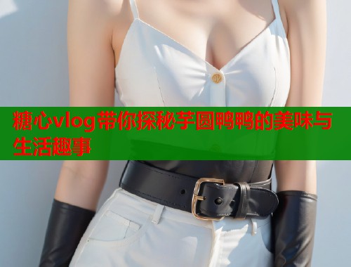 糖心vlog带你探秘芋圆鸭鸭的美味与生活趣事