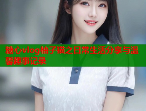 糖心vlog柚子猫之日常生活分享与温馨趣事记录