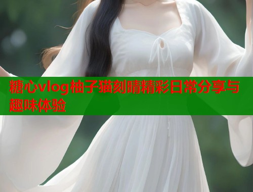 糖心vlog柚子猫刻晴精彩日常分享与趣味体验