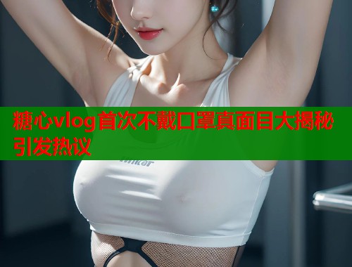 糖心vlog首次不戴口罩真面目大揭秘引发热议