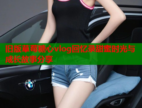 旧版草莓糖心vlog回忆录甜蜜时光与成长故事分享 旧版草莓糖心vlog回忆录甜蜜时光与成长故事分享
