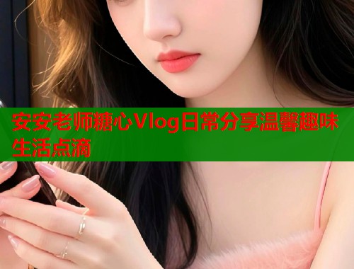安安老师糖心Vlog日常分享温馨趣味生活点滴 安安老师糖心Vlog日常分享温馨趣味生活点滴
