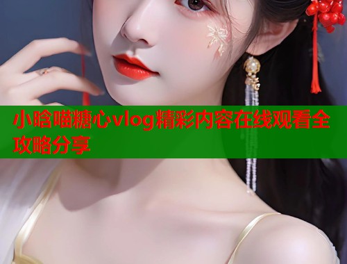 小晗喵糖心vlog精彩内容在线观看全攻略分享