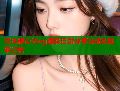 可乐糖心Vlog精彩日常分享与成长故事记录