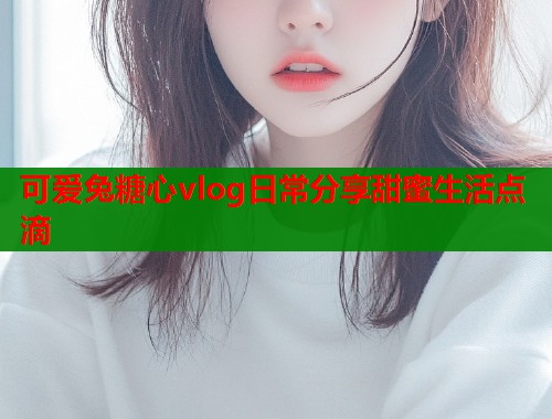 可爱兔糖心vlog日常分享甜蜜生活点滴