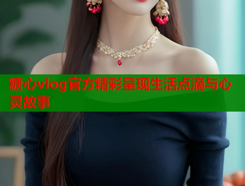 糖心vlog官方精彩呈现生活点滴与心灵故事