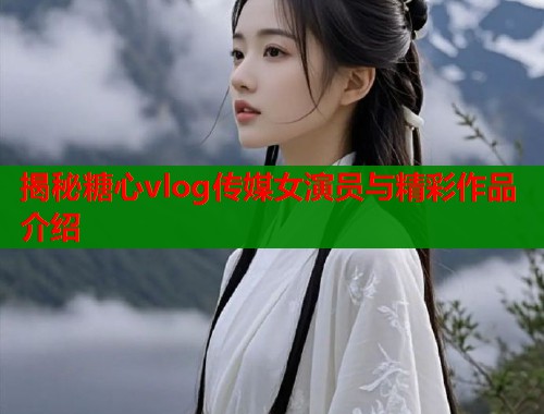 揭秘糖心vlog传媒女演员与精彩作品介绍