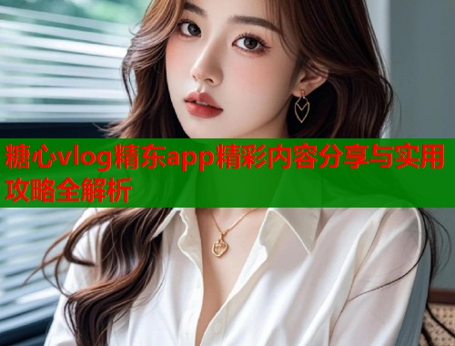 糖心vlog精东app精彩内容分享与实用攻略全解析