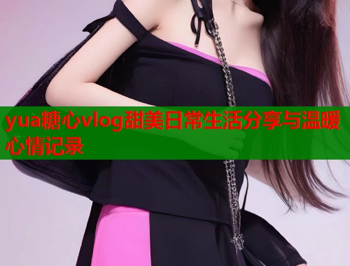 yua糖心vlog甜美日常生活分享与温暖心情记录