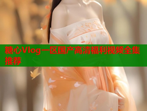 糖心Vlog一区国产高清福利视频全集推荐