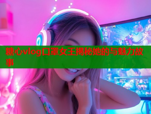 糖心vlog口罩女王揭秘她的与魅力故事 糖心vlog口罩女王揭秘她的与魅力故事