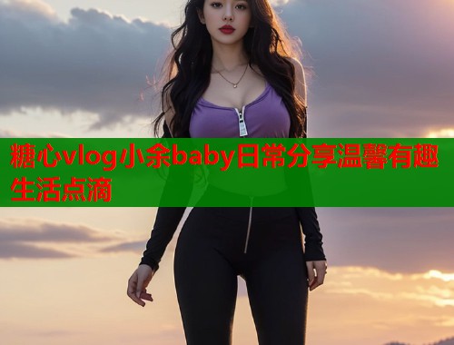 糖心vlog小余baby日常分享温馨有趣生活点滴