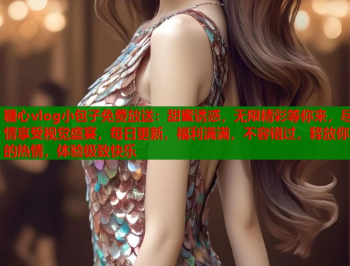 糖心vlog小包子免费放送：甜蜜诱惑，无限精彩等你来，尽情享受视觉盛宴，每日更新，福利满满，不容错过，释放你的热情，体验极致快乐