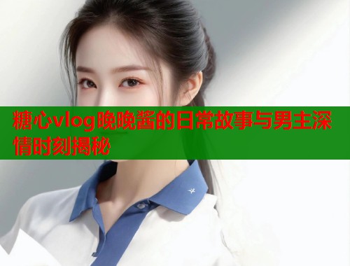 糖心vlog晚晚酱的日常故事与男主深情时刻揭秘