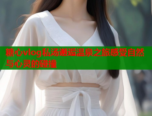 糖心vlog私汤邂逅温泉之旅感受自然与心灵的碰撞