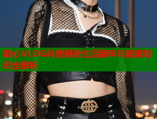 糖心VLOG科普揭秘生活趣味与健康知识全解析