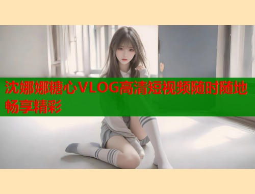 沈娜娜糖心VLOG高清短视频随时随地畅享精彩