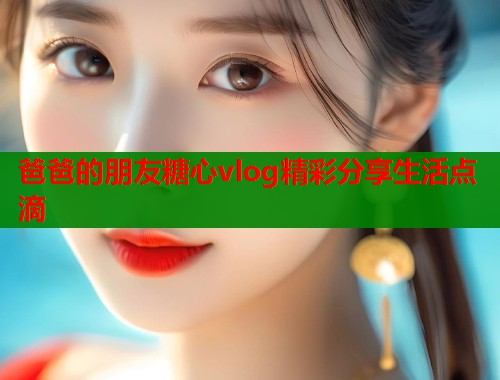 爸爸的朋友糖心vlog精彩分享生活点滴 爸爸的朋友糖心vlog精彩分享生活点滴