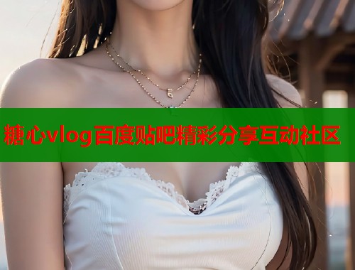糖心vlog百度贴吧精彩分享互动社区