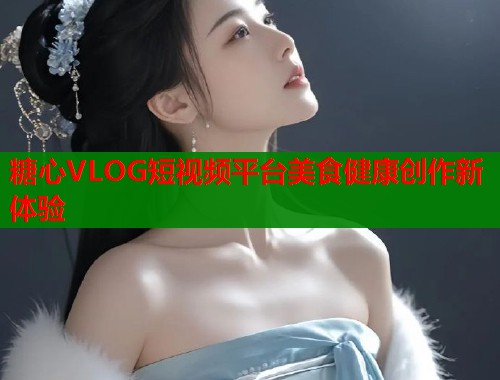 糖心VLOG短视频平台美食健康创作新体验